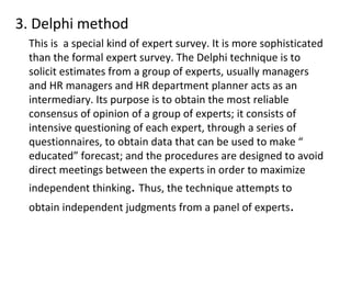 3. Delphi method
This is a special kind of expert survey. It is more sophisticated
than the formal expert survey. The Delphi technique is to
solicit estimates from a group of experts, usually managers
and HR managers and HR department planner acts as an
intermediary. Its purpose is to obtain the most reliable
consensus of opinion of a group of experts; it consists of
intensive questioning of each expert, through a series of
questionnaires, to obtain data that can be used to make “
educated” forecast; and the procedures are designed to avoid
direct meetings between the experts in order to maximize
independent thinking. Thus, the technique attempts to
obtain independent judgments from a panel of experts.
 