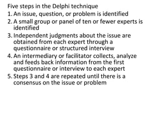 Five steps in the Delphi technique
1. An issue, question, or problem is identified
2. A small group or panel of ten or fewer experts is
identified
3. Independent judgments about the issue are
obtained from each expert through a
questionnaire or structured interview
4. An intermediary or facilitator collects, analyze
and feeds back information from the first
questionnaire or interview to each expert
5. Steps 3 and 4 are repeated until there is a
consensus on the issue or problem
 