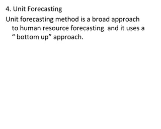 4. Unit Forecasting
Unit forecasting method is a broad approach
to human resource forecasting and it uses a
“ bottom up” approach.
 