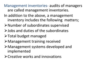 Management inventories- audits of managers
are called management inventories.
In addition to the above, a management
inventory includes the following matters;
⮚Number of subordinates supervised
⮚Jobs and duties of the subordinates
⮚Total budget managed
⮚Management training received
⮚Management systems developed and
implemented
⮚Creative works and innovations
 