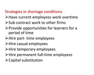 Strategies in shortage conditions
⮚Have current employees work overtime
⮚Sub contract work to other firms
⮚Provide opportunities for learners for a
period of time
⮚Hire part- time employees
⮚Hire casual employees
⮚Hire temporary employees
⮚Hire permanent full-time employees
⮚Capital substitution
 