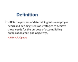 Definition
1.HRP is the process of determining future employee
needs and deciding steps or strategies to achieve
those needs for the purpose of accomplishing
organization goals and objectives.
H.H.D.N.P. Opatha
 