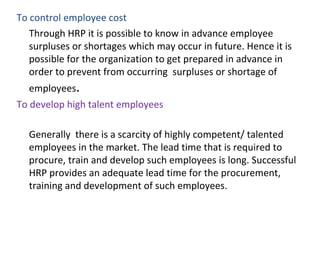 To control employee cost
Through HRP it is possible to know in advance employee
surpluses or shortages which may occur in future. Hence it is
possible for the organization to get prepared in advance in
order to prevent from occurring surpluses or shortage of
employees.
To develop high talent employees
Generally there is a scarcity of highly competent/ talented
employees in the market. The lead time that is required to
procure, train and develop such employees is long. Successful
HRP provides an adequate lead time for the procurement,
training and development of such employees.
 