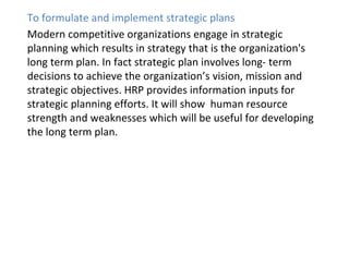 To formulate and implement strategic plans
Modern competitive organizations engage in strategic
planning which results in strategy that is the organization's
long term plan. In fact strategic plan involves long- term
decisions to achieve the organization’s vision, mission and
strategic objectives. HRP provides information inputs for
strategic planning efforts. It will show human resource
strength and weaknesses which will be useful for developing
the long term plan.
 