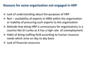 Reasons for some organization not engaged in HRP
⮚ Lack of understanding about the purposes of HRP
⮚ Non – availability of experts in HRM within the organization
or inability of procuring such experts to the organization
⮚ Attitude that doing HRP is unnecessary for organizations in a
country like Sri Lanka as it has a high rate of unemployment
⮚ Habit of doing staffing field according to human resource
needs which arise on day to day basis
⮚ Lack of financial resources
 