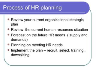 Process of HR planning
 Review your current organizational strategic
plan
 Review the current human resources situation
 Forecast on the future HR needs ( supply and
demands)
 Planning on meeting HR needs
 Implement the plan – recruit, select, training ,
downsizing
 