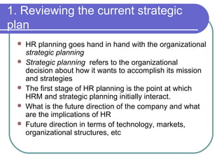 1. Reviewing the current strategic
plan
 HR planning goes hand in hand with the organizational
strategic planning
 Strategic planning refers to the organizational
decision about how it wants to accomplish its mission
and strategies
 The first stage of HR planning is the point at which
HRM and strategic planning initially interact.
 What is the future direction of the company and what
are the implications of HR
 Future direction in terms of technology, markets,
organizational structures, etc
 