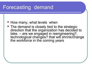 Forecasting demand
 How many, what levels when
 The demand is closely tied to the strategic
direction that the organization has decided to
take. – are we engaged in reengineering?,
technological changes? that will shrink/change
the workforce in the coming years
 