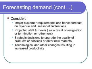 Forecasting demand (cont…)
 Consider:
 major customer requirements and hence forecast
on revenue and seasonal fluctuations
 Projected staff turnover ( as a result of resignation
or termination or retirement)
 Strategic decisions to upgrade the quality of
products or services or enter new markets
 Technological and other changes resulting in
increased productivity
 