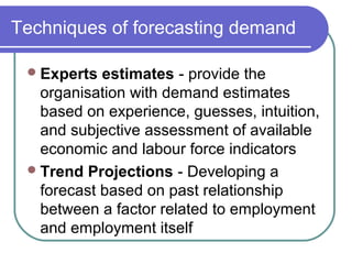 Techniques of forecasting demand
Experts estimates - provide the
organisation with demand estimates
based on experience, guesses, intuition,
and subjective assessment of available
economic and labour force indicators
Trend Projections - Developing a
forecast based on past relationship
between a factor related to employment
and employment itself
 