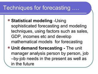 Techniques for forecasting ….
Statistical modeling -Using
sophisticated forecasting and modeling
techniques, using factors such as sales,
GDP, incomes etc and develop
mathematical models for forecasting
Unit demand forecasting - The unit
manager analysis person by person, job
–by-job needs in the present as well as
in the future
 