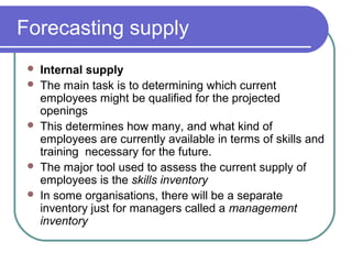 Forecasting supply
 Internal supply
 The main task is to determining which current
employees might be qualified for the projected
openings
 This determines how many, and what kind of
employees are currently available in terms of skills and
training necessary for the future.
 The major tool used to assess the current supply of
employees is the skills inventory
 In some organisations, there will be a separate
inventory just for managers called a management
inventory
 