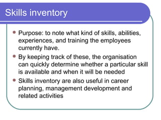 Skills inventory
 Purpose: to note what kind of skills, abilities,
experiences, and training the employees
currently have.
 By keeping track of these, the organisation
can quickly determine whether a particular skill
is available and when it will be needed
 Skills inventory are also useful in career
planning, management development and
related activities
 