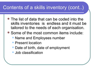 Contents of a skills inventory (cont..)
The list of data that can be coded into the
skills inventories is endless and it must be
tailored to the needs of each organisation.
Some of the most common items include:
Name and Employees number
Present location
Date of birth, date of employment
Job classification
 