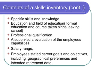 Contents of a skills inventory (cont..)
 Specific skills and knowledge
 Education and field of education( formal
education and course taken since leaving
school)
 Professional qualification
 A supervisors evaluation of the employees
capabilities
 Salary range,
 Employees stated career goals and objectives,
including geographical preferences and
intended retirement date
 