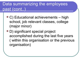 Data summarizing the employees
past (cont..)
C) Educational achievements – high
school, job relevant classes, college
(major minor)
D) significant special project
accomplished during the last five years
( within this organisation or the previous
organisation)
 