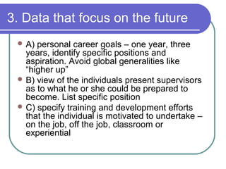 3. Data that focus on the future
 A) personal career goals – one year, three
years, identify specific positions and
aspiration. Avoid global generalities like
“higher up”
 B) view of the individuals present supervisors
as to what he or she could be prepared to
become. List specific position
 C) specify training and development efforts
that the individual is motivated to undertake –
on the job, off the job, classroom or
experiential
 