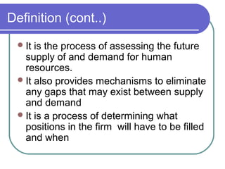 Definition (cont..)
It is the process of assessing the future
supply of and demand for human
resources.
It also provides mechanisms to eliminate
any gaps that may exist between supply
and demand
It is a process of determining what
positions in the firm will have to be filled
and when
 
