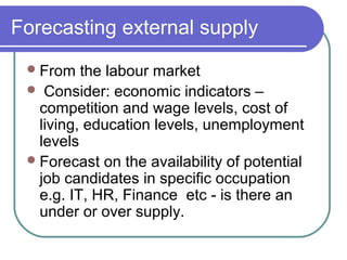 Forecasting external supply
From the labour market
 Consider: economic indicators –
competition and wage levels, cost of
living, education levels, unemployment
levels
Forecast on the availability of potential
job candidates in specific occupation
e.g. IT, HR, Finance etc - is there an
under or over supply.
 