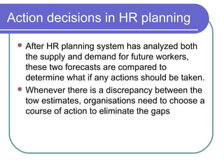 Action decisions in HR planning
 After HR planning system has analyzed both
the supply and demand for future workers,
these two forecasts are compared to
determine what if any actions should be taken.
 Whenever there is a discrepancy between the
tow estimates, organisations need to choose a
course of action to eliminate the gaps
 