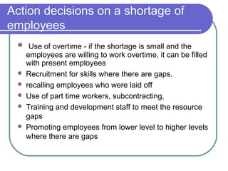 Action decisions on a shortage of
employees
 Use of overtime - if the shortage is small and the
employees are willing to work overtime, it can be filled
with present employees
 Recruitment for skills where there are gaps.
 recalling employees who were laid off
 Use of part time workers, subcontracting,
 Training and development staff to meet the resource
gaps
 Promoting employees from lower level to higher levels
where there are gaps
 