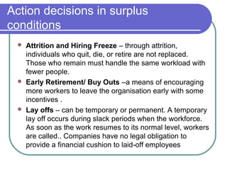 Action decisions in surplus
conditions
 Attrition and Hiring Freeze – through attrition,
individuals who quit, die, or retire are not replaced.
Those who remain must handle the same workload with
fewer people.
 Early Retirement/ Buy Outs –a means of encouraging
more workers to leave the organisation early with some
incentives .
 Lay offs – can be temporary or permanent. A temporary
lay off occurs during slack periods when the workforce.
As soon as the work resumes to its normal level, workers
are called.. Companies have no legal obligation to
provide a financial cushion to laid-off employees
 