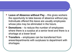  Leave of Absence without Pay – this gives workers
the opportunity to take leaves of absence without pay.
Individuals offered this leave are usually employees
whose jobs may be eliminated in the future.
 Demotions – to reduce the number of employees
where there is a surplus at a senior level and there is a
shortage at a lower level
 Transfers – employees can be transferred from
areas/departments with surpluses to department with
shortages
 