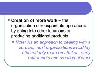 Creation of more work – the
organisation can expand its operations
by going into other locations or
producing additional products
Note: As an approach to dealing with a
surplus, most organisations avoid lay
offs and rely more on attrition, early
retirements and creation of work
 