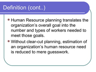 Definition (cont..)
Human Resource planning translates the
organization’s overall goal into the
number and types of workers needed to
meet those goals.
Without clear-cut planning, estimation of
an organization’s human resource need
is reduced to mere guesswork.
 