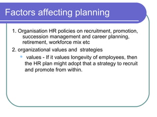 Factors affecting planning
1. Organisation HR policies on recruitment, promotion,
succession management and career planning,
retirement, workforce mix etc
2. organizational values and strategies
 values - If it values longevity of employees, then
the HR plan might adopt that a strategy to recruit
and promote from within.
 