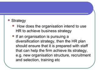  Strategy
 How does the organisation intend to use
HR to achieve business strategy
 If an organisation is pursuing a
diversification strategy, then the HR plan
should ensure that it is prepared with staff
that can help the firm achieve its strategy,
e.g. new organisation structure, recruitment
and selection, training etc
 