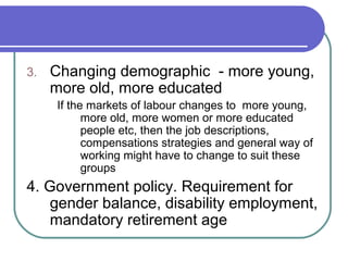 3. Changing demographic - more young,
more old, more educated
If the markets of labour changes to more young,
more old, more women or more educated
people etc, then the job descriptions,
compensations strategies and general way of
working might have to change to suit these
groups
4. Government policy. Requirement for
gender balance, disability employment,
mandatory retirement age
 