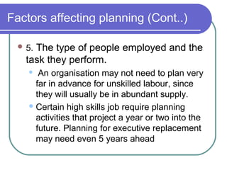 Factors affecting planning (Cont..)
 5. The type of people employed and the
task they perform.
 An organisation may not need to plan very
far in advance for unskilled labour, since
they will usually be in abundant supply.
Certain high skills job require planning
activities that project a year or two into the
future. Planning for executive replacement
may need even 5 years ahead
 