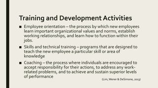 Training and Development Activities
■ Employee orientation – the process by which new employees
learn important organizational values and norms, establish
working relationships, and learn how to function within their
jobs.
■ Skills and technical training – programs that are designed to
teach the new employee a particular skill or area of
knowledge
■ Coaching – the process where individuals are encouraged to
accept responsibility for their actions, to address any work-
related problems, and to achieve and sustain superior levels
of performance
(Lim,Wener & DeSimone, 2013)
 