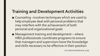 Training and Development Activities
■ Counseling –involves techniques which are used to
help employee deal with personal problems that
may interfere with the achievement of both
personal and organizational goals
■ Management training and development – where
HRD professionals coordinate programs to ensure
that managers and supervisors have the knowledge
and skills necessary to be effective in their position
(Lim,Wener & DeSimone, 2013)
 