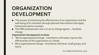 ORGANIZATION
DEVELOPMENT
■ The process of enhancing the effectiveness of an organization and the
well-being of its members through planned interventions that apply
behavioral science concepts
■ The HRD professional’s role is to act as change agents. – facilitate
change
Organization Development involves:
 Macro organizational change – intended to ultimately improve the
effectiveness of the organization as a whole
 Micro organizational change – directed at individual, small groups, and
teams
(Lim,Wener & DeSimone, 2013)
 