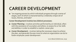 CAREER DEVELOPMENT
■ “an ongoing process by which individuals progress through a series of
stages, each of which is characterized by a relatively unique set of
issues, themes, and tasks”
Career Development involves two distinct processes:
■ Career Planning – involves activities performed by an individual, often
with the assistance of counselors and others, to assess his or her skills
and abilities in order to establish a realistic career plan
■ Career Development – involves taking the necessary steps to achieve
the plan, and generally focuses more on what an organization can do to
foster employee career development
(Lim,Wener & DeSimone, 2013)
 