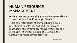 HUMAN RESOURCE
MANAGEMENT
■ the process of managing people in organizations
in a structured and thorough manner
-This covers the fields of staffing (hiring people),
retention of people, pay and perks setting and
management, performance management, change
management and taking care of exits from the
company to round off the activities
(Juneja, 2019)
 
