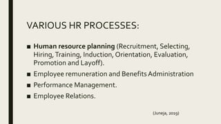 VARIOUS HR PROCESSES:
■ Human resource planning (Recruitment, Selecting,
Hiring,Training, Induction, Orientation, Evaluation,
Promotion and Layoff).
■ Employee remuneration and BenefitsAdministration
■ Performance Management.
■ Employee Relations.
(Juneja, 2019)
 