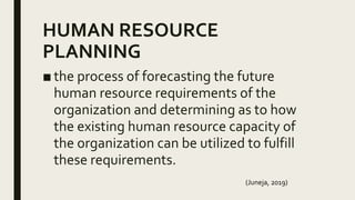 HUMAN RESOURCE
PLANNING
■ the process of forecasting the future
human resource requirements of the
organization and determining as to how
the existing human resource capacity of
the organization can be utilized to fulfill
these requirements.
(Juneja, 2019)
 