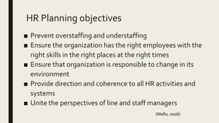HR Planning objectives
■ Prevent overstaffing and understaffing
■ Ensure the organization has the right employees with the
right skills in the right places at the right times
■ Ensure that organization is responsible to change in its
environment
■ Provide direction and coherence to all HR activities and
systems
■ Unite the perspectives of line and staff managers
(Mello, 2006)
 
