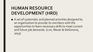 HUMAN RESOURCE
DEVELOPMENT (HRD)
■ A set of systematic and planned activities designed by
an organization to provide its members with the
opportunities to learn necessary skills to meet current
and future job demands. (Lim,Wener & DeSimone,
2013)
 