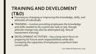 TRAINING AND DEVELOMENT
(T&D)
■ Focusing on changing or improving the knowledge, skills, and
attitudes of individuals
■ TRAINING – involves providing employees the knowledge
and skills needed to do a particular task or job, though
attitude change may also be attempted (eg. Sexual
harassment training)
■ DEVELOPMENT ACTIVITIES – has a long-term focus on
preparing for future work responsibilities while also
increasing the capacities of employees to perform their
current jobs
(Lim,Wener & DeSimone, 2013)
 