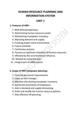 HUMAN RESOURCE PLANNING AND
INFORMATION SYSTEM
UNIT 1
1. Features of HRP:-
1. Well defined objectives.
2. Determining human resource needs.
3. Maintaining manpower inventory.
4. Adjusting demand and supply.
5. Creating proper work environment.
6. Future oriented.
7. Continuous process.
8. Focuses on optimum utilization of human resources.
9. Affected by the environmental influence.
10. Related to corporate plan.
11. Integral part of HRM system.
2. Scope of HRP manpower planning:-
1. Forecast personnel requirements.
2. Cope up with changes.
3. Maintain the existing manpower inventory.
4. Systematic promotion of employees.
5. Aids in demand and supply forecasting.
6. Draft and modify the human resource policies.
7. Aids effective HR planning.
 