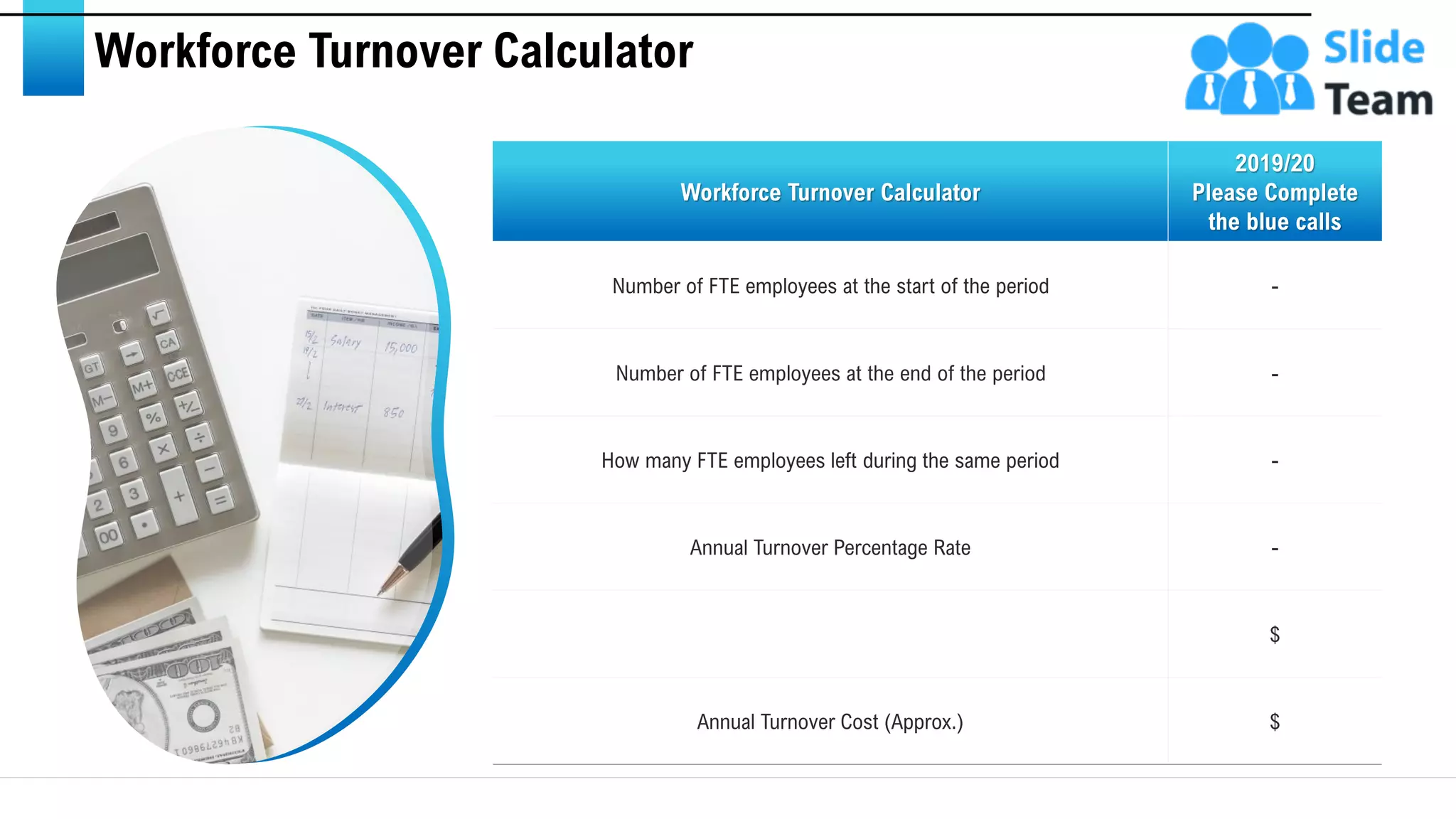 Workforce Turnover Calculator
Workforce Turnover Calculator
2019/20
Please Complete
the blue calls
Number of FTE employees at the start of the period -
Number of FTE employees at the end of the period -
How many FTE employees left during the same period -
Annual Turnover Percentage Rate -
$
Annual Turnover Cost (Approx.) $
This slide is 100% editable. Adapt it to your needs and capture your audience's attention. 12
 