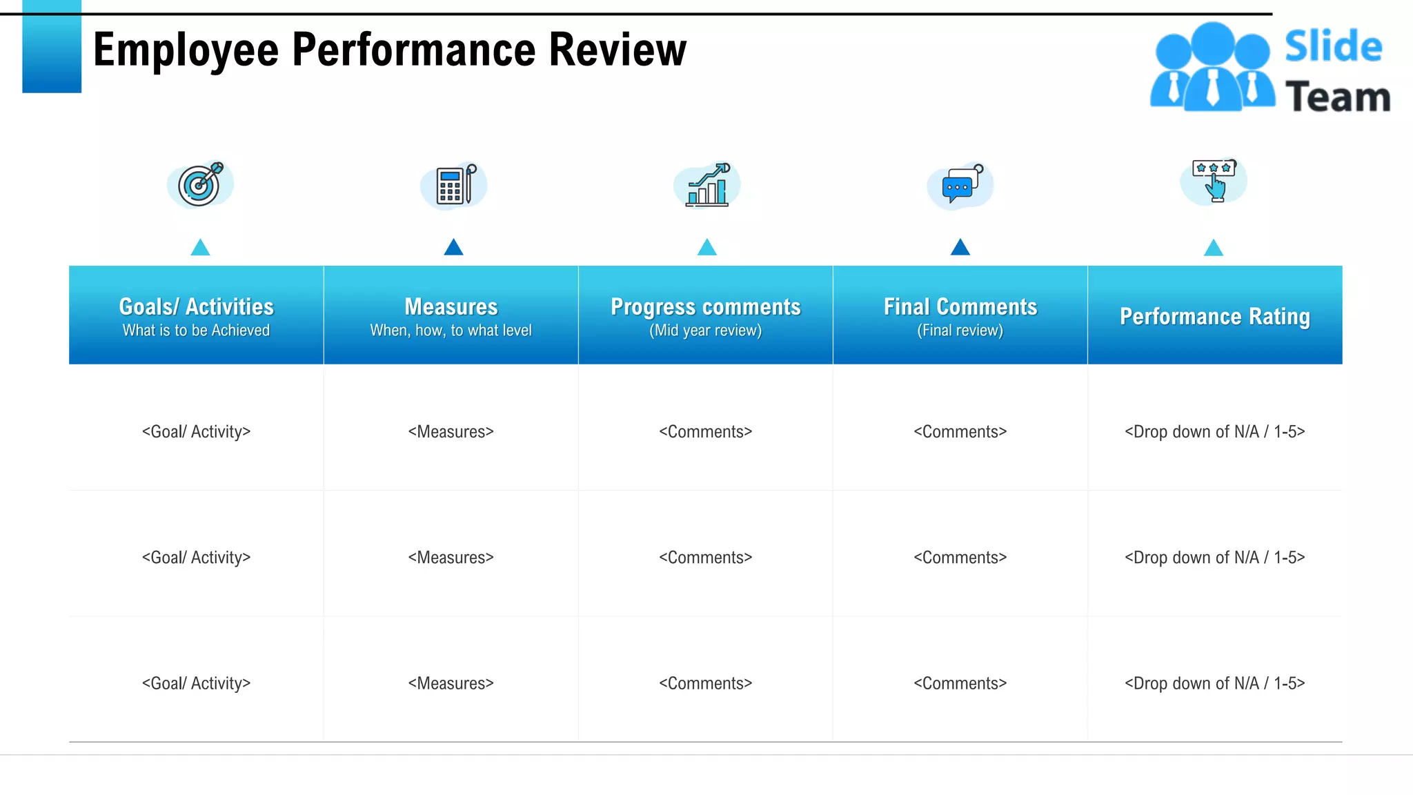 Employee Performance Review
Goals/ Activities
What is to be Achieved
Measures
When, how, to what level
Progress comments
(Mid year review)
Final Comments
(Final review)
Performance Rating
<Goal/ Activity> <Measures> <Comments> <Comments> <Drop down of N/A / 1-5>
<Goal/ Activity> <Measures> <Comments> <Comments> <Drop down of N/A / 1-5>
<Goal/ Activity> <Measures> <Comments> <Comments> <Drop down of N/A / 1-5>
This slide is 100% editable. Adapt it to your needs and capture your audience's attention. 13
 
