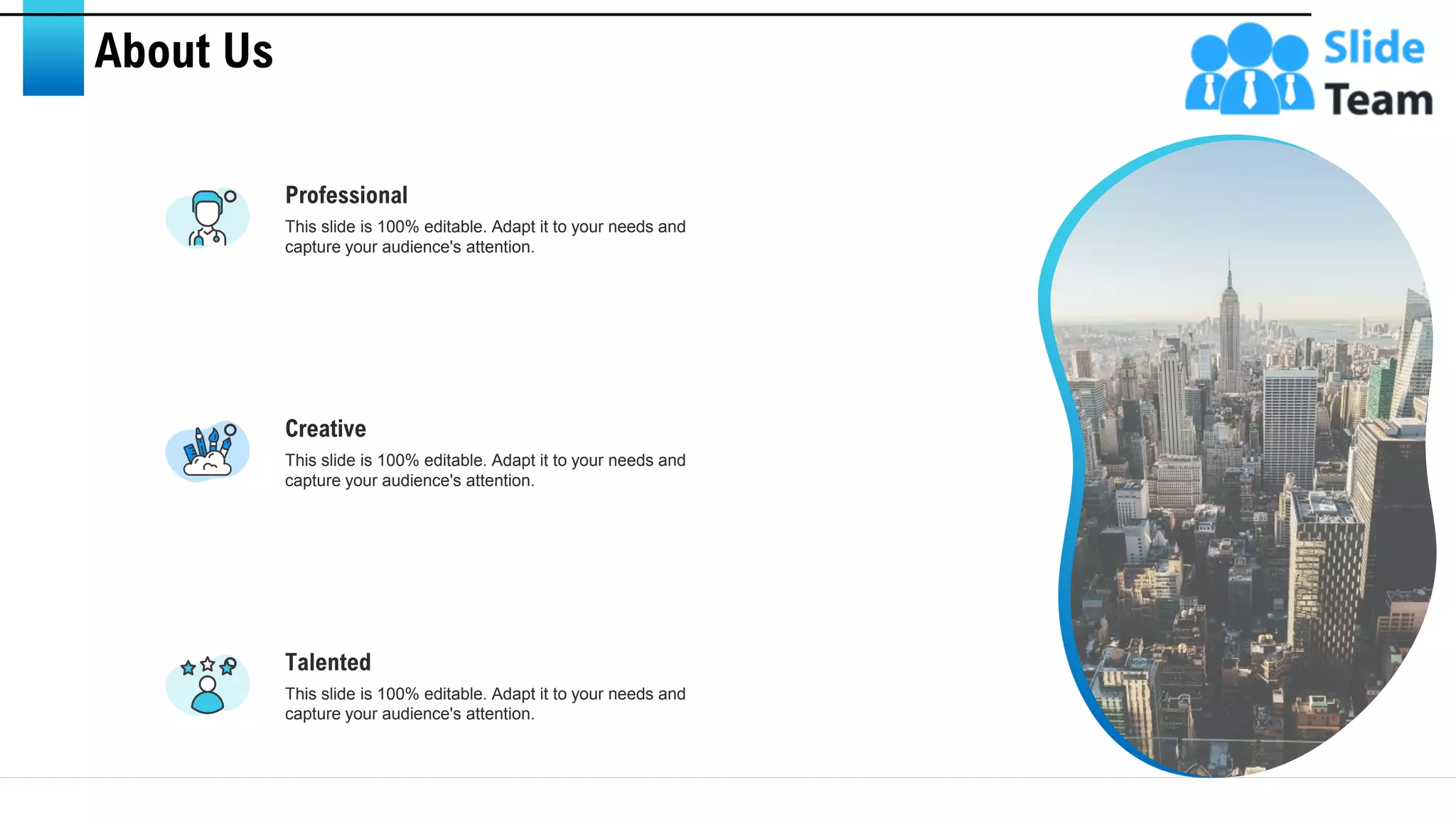 About Us
Talented
This slide is 100% editable. Adapt it to your needs and
capture your audience's attention.
Professional
This slide is 100% editable. Adapt it to your needs and
capture your audience's attention.
Creative
This slide is 100% editable. Adapt it to your needs and
capture your audience's attention.
29
 