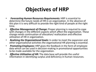 Objectives of HRP
• Forecasting Human Resources Requirements: HRP is essential to
determine the future needs of HR in an organization. In the absence of
this plan it is very difficult to provide the right kind of people at the right
time.
• Effective Management of Change: Proper planning is required to cope
with changes in the different aspects which affect the organization. These
change needs continuation of allocation/ reallocation and effective
utilization of HR in organization.
• Realizing the Organizational Goals: In order to meet the expansion and
other organizational activities the organizational HR planning is essential.
• Promoting Employees: HRP gives the feedback in the form of employee
data which can be used in decision-making in promotional opportunities
to be made available for the organization.
• Effective Utilization of HR: The data base will provide the useful
information in identifying surplus and deficiency in human resources.
 