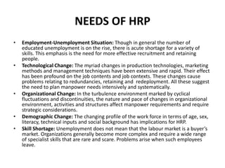 NEEDS OF HRP
• Employment-Unemployment Situation: Though in general the number of
educated unemployment is on the rise, there is acute shortage for a variety of
skills. This emphasis is the need for more effective recruitment and retaining
people.
• Technological Change: The myriad changes in production technologies, marketing
methods and management techniques have been extensive and rapid. Their effect
has been profound on the job contents and job contexts. These changes cause
problems relating to redundancies, retaining and redeployment. All these suggest
the need to plan manpower needs intensively and systematically.
• Organizational Change: In the turbulence environment marked by cyclical
fluctuations and discontinuities, the nature and pace of changes in organizational
environment, activities and structures affect manpower requirements and require
strategic considerations.
• Demographic Change: The changing profile of the work force in terms of age, sex,
literacy, technical inputs and social background has implications for HRP.
• Skill Shortage: Unemployment does not mean that the labour market is a buyer’s
market. Organizations generally become more complex and require a wide range
of specialist skills that are rare and scare. Problems arise when such employees
leave.
 