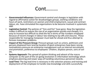 Cont………
• Governmental Influences: Government control and changes in legislation with
regard to affirmative action for disadvantages groups, working conditions and
hours of work, restrictions on women and child employment, causal and contract
labour, etc. have stimulated the organizations to be become involved in systematic
HRP.
• Legislative Control: The policies of “hire and fire” have gone. Now the legislation
makes it difficult to reduce the size of an organization quickly and cheaply. It is
easy to increase but difficult to shed the fat in terms of the numbers employed
because of recent changes in labour law relating to lay-offs and closures. Those
responsible for managing manpower must look far ahead and thus attempt to
foresee manpower problems.
• Impact of the Pressure Group: Pressure groups such as unions, politicians and
persons displaced from land by location of giant enterprises have been raising
contradictory pressure on enterprise management such as internal recruitment
and promotion, preference to employees’ children, displace person, sons of soil
etc.
• Systems Approach: The spread of system thinking and advent of the macro
computer as the part of the on-going revolution in information technology which
emphasis planning and newer ways of handling voluminous personnel records.
• Lead Time: The log lead time is necessary in the selection process and training and
deployment of the employee to handle new knowledge and skills successfully.
 